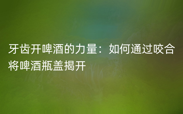 牙齿开啤酒的力量：如何通过咬合将啤酒瓶盖揭开