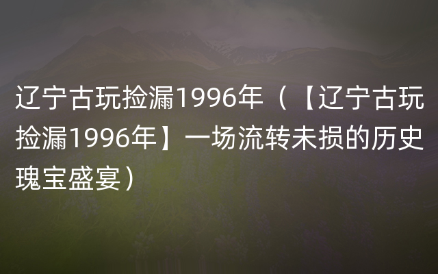 辽宁古玩捡漏1996年（【辽宁古玩捡漏1996年】一场流转未损的历史瑰宝盛宴）