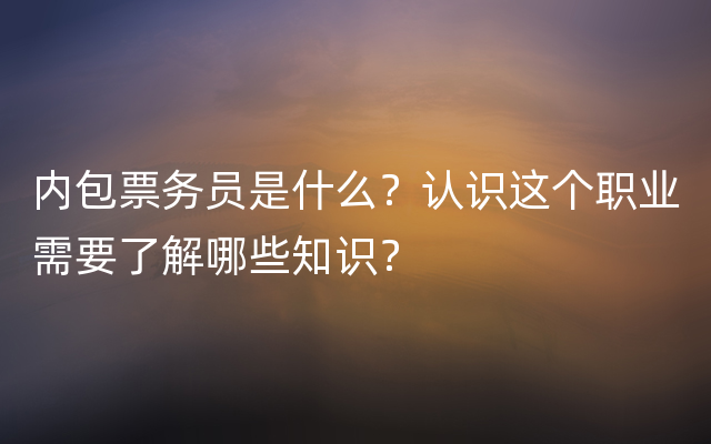 内包票务员是什么？认识这个职业需要了解哪些知识？