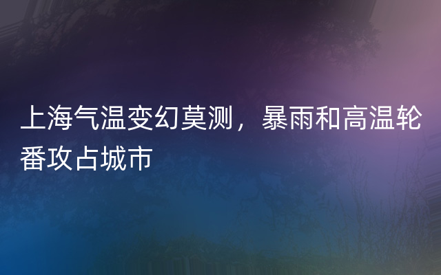 上海气温变幻莫测，暴雨和高温轮番攻占城市