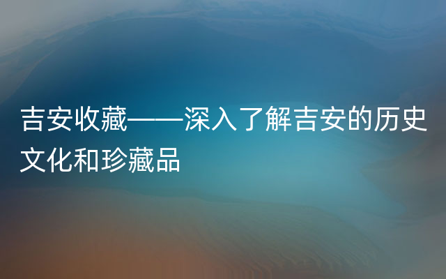 吉安收藏——深入了解吉安的历史文化和珍藏品