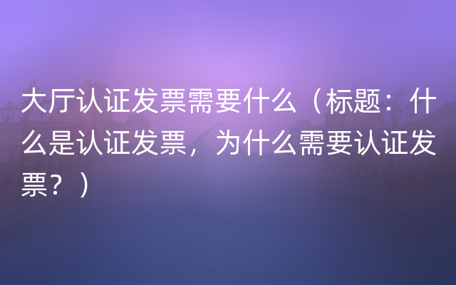 大厅认证发票需要什么（标题：什么是认证发票，为什么需要认证发票？）