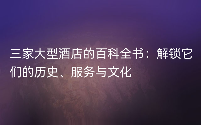 三家大型酒店的百科全书：解锁它们的历史、服务与文化