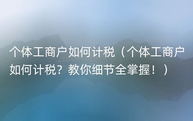 个体工商户如何计税（个体工商户如何计税？教你细节全掌握！）