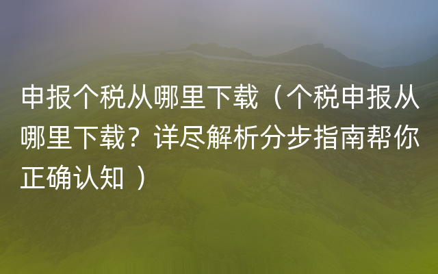 申报个税从哪里下载（个税申报从哪里下载？详尽解析分步指南帮你正确认知 ）