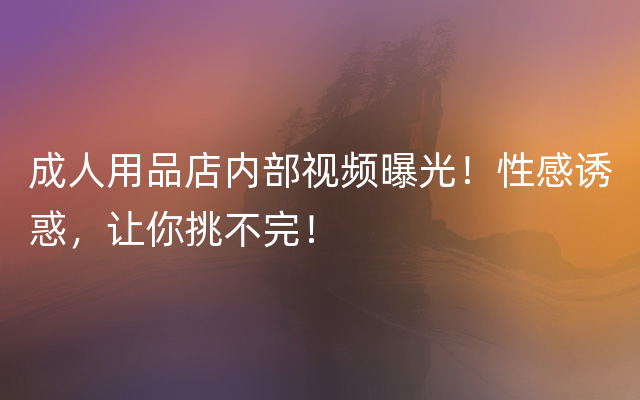 成人用品店内部视频曝光！性感诱惑，让你挑不完！