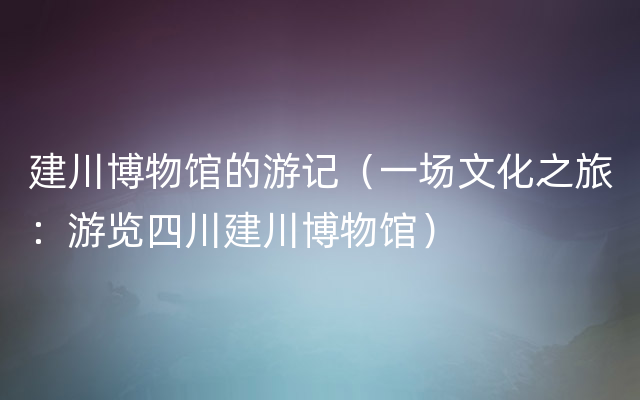 建川博物馆的游记（一场文化之旅：游览四川建川博物馆）