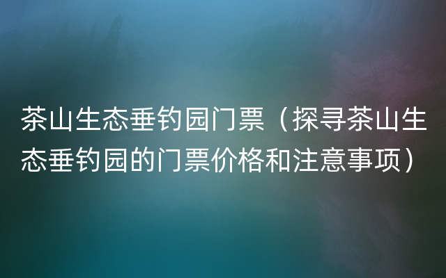 茶山生态垂钓园门票（探寻茶山生态垂钓园的门票价格和注意事项）