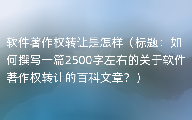 软件著作权转让是怎样（标题：如何撰写一篇2500字左右的关于软件著作权转让的百科文章