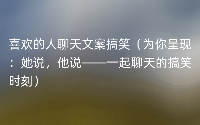 喜欢的人聊天文案搞笑（为你呈现：她说，他说——一起聊天的搞笑时刻）