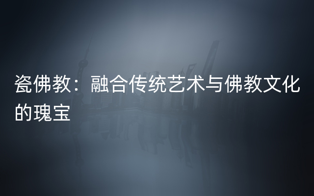 瓷佛教：融合传统艺术与佛教文化的瑰宝