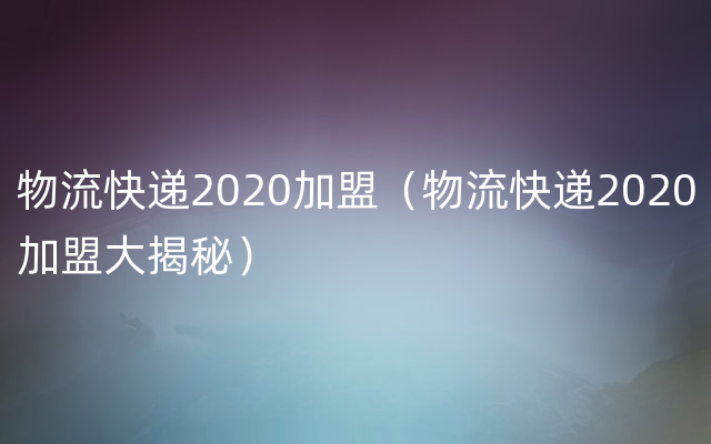 物流快递2020加盟（物流快递2020加盟大揭秘）