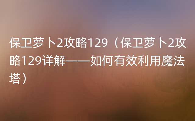 保卫萝卜2攻略129（保卫萝卜2攻略129详解——如何有效利用魔法塔）