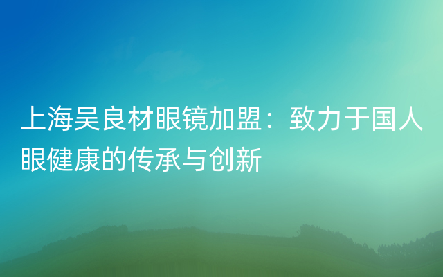 上海吴良材眼镜加盟：致力于国人眼健康的传承与创新