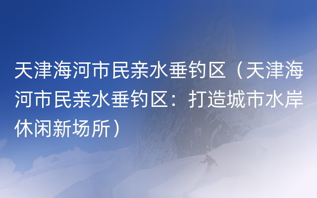 天津海河市民亲水垂钓区（天津海河市民亲水垂钓区：打造城市水岸休闲新场所）