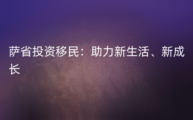 萨省投资移民：助力新生活、新成长