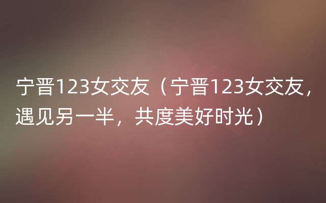 宁晋123女交友（宁晋123女交友，遇见另一半，共度