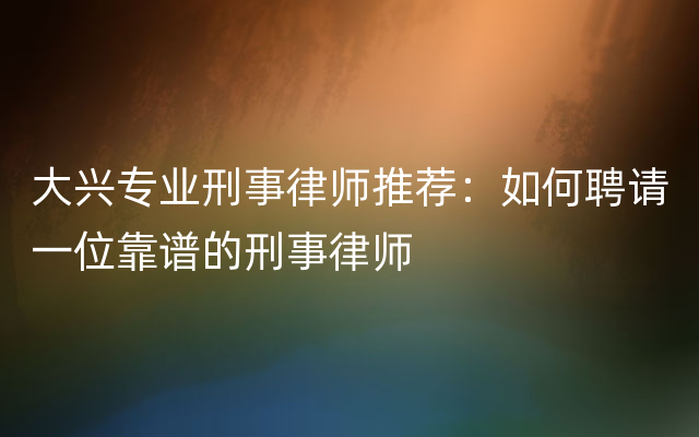 大兴专业刑事律师推荐：如何聘请一位靠谱的刑事律师