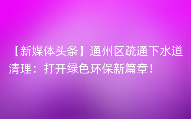 【新媒体头条】通州区疏通下水道清理：打开绿色环保新篇章！