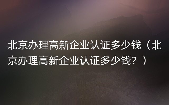 北京办理高新企业认证多少钱（北京办理高新企业认证多少钱？）