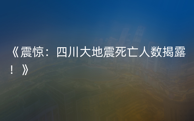 《震惊：四川大地震死亡人数揭露！》