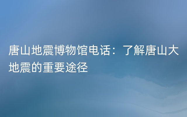 唐山地震博物馆电话：了解唐山大地震的重要途径