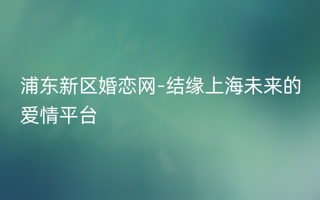 浦东新区婚恋网-结缘上海未来的爱情平台