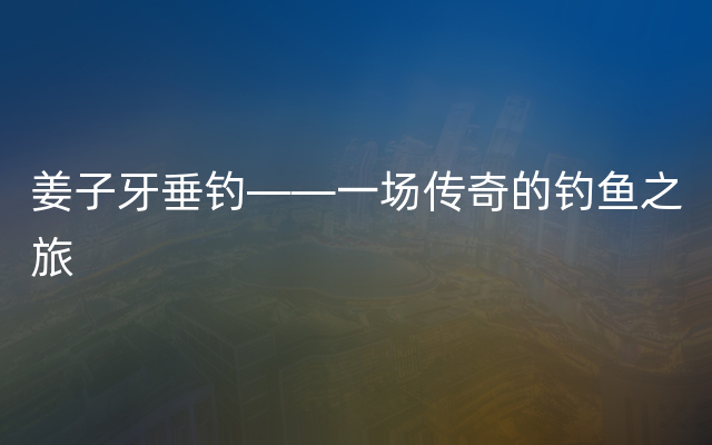 姜子牙垂钓——一场传奇的钓鱼之旅