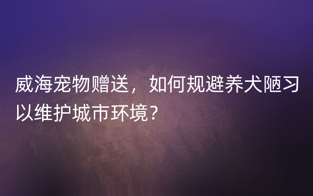 威海宠物赠送，如何规避养犬陋习以维护城市环境？