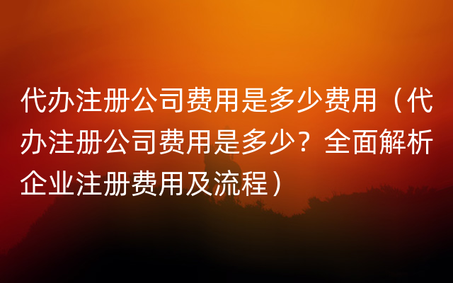 代办注册公司费用是多少费用（代办注册公司费用是多少？全面解析企业注册费用及流程）