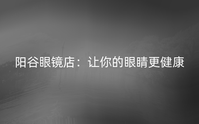 阳谷眼镜店：让你的眼睛更健康