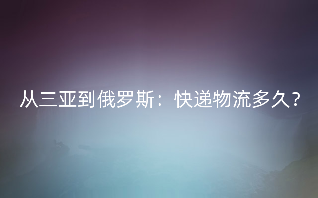 从三亚到俄罗斯：快递物流多久？