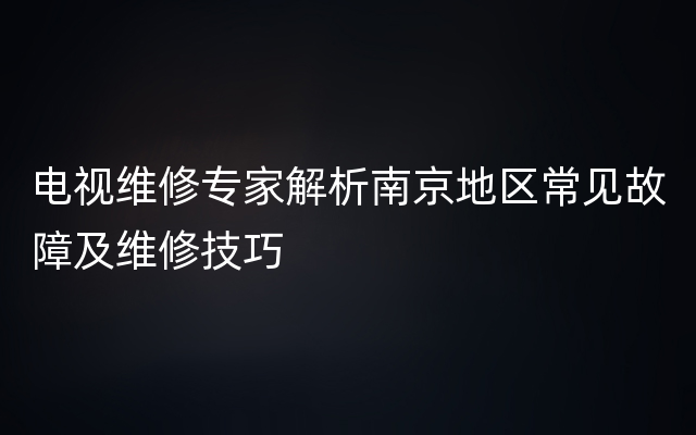 电视维修专家解析南京地区常见故障及维修技巧