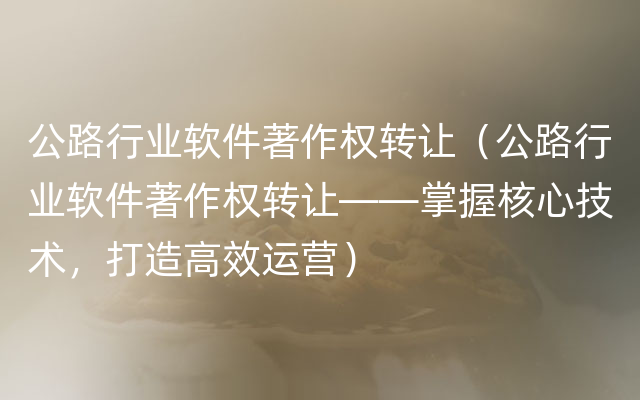 公路行业软件著作权转让（公路行业软件著作权转让——掌握核心技术，打造高效运营）