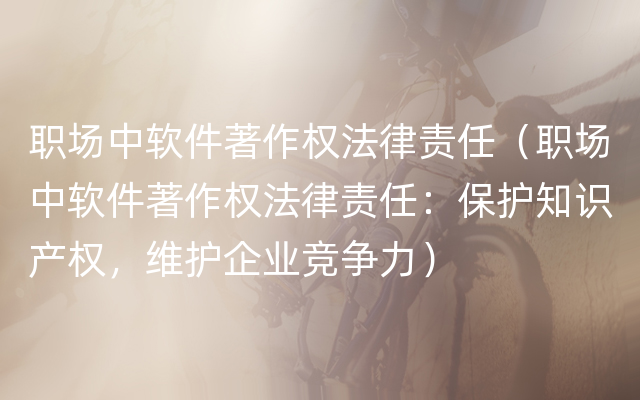 职场中软件著作权法律责任（职场中软件著作权法律责任：保护知识产权，维护企业竞争力