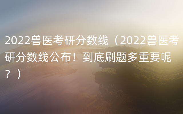 2022兽医考研分数线（2022兽医考研分数线公布！到底刷题多重要呢？）