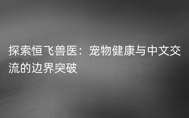 探索恒飞兽医：宠物健康与中文交流的边界突破