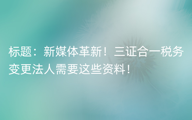 标题：新媒体革新！三证合一税务变更法人需要这些资料！