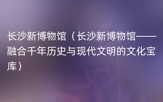 长沙新博物馆（长沙新博物馆——融合千年历史与现