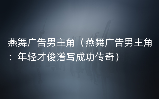 燕舞广告男主角（燕舞广告男主角：年轻才俊谱写成功传奇）