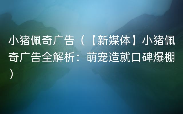 小猪佩奇广告（【新媒体】小猪佩奇广告全解析：萌