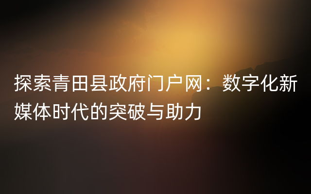 探索青田县政府门户网：数字化新媒体时代的突破与助力