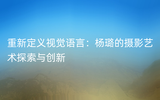 重新定义视觉语言：杨璐的摄影艺术探索与创新