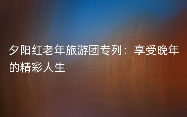 夕阳红老年旅游团专列：享受晚年的精彩人生