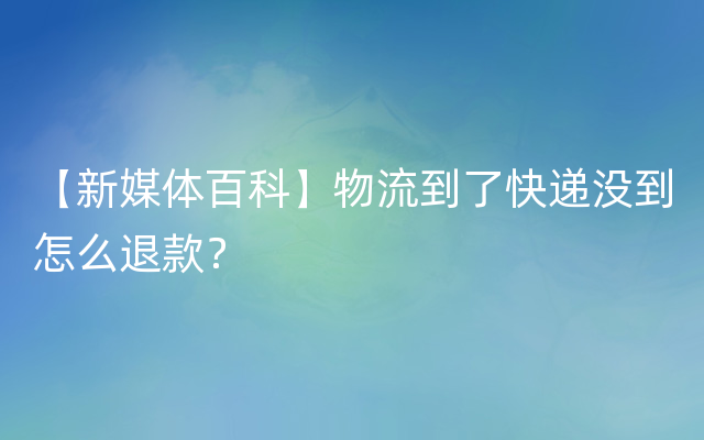 【新媒体百科】物流到了快递没到怎么退款？