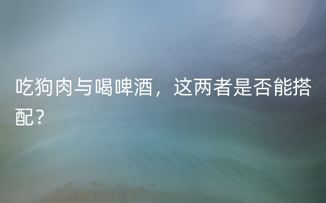 吃狗肉与喝啤酒，这两者是否能搭配？