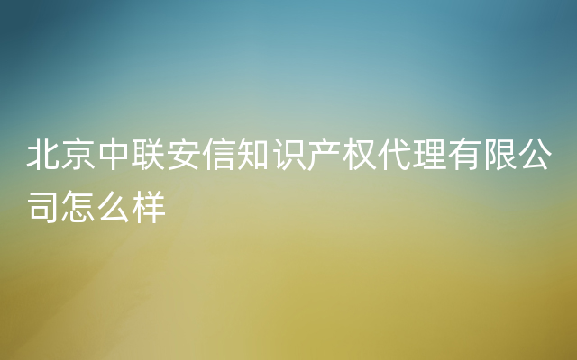 北京中联安信知识产权代理有限公司怎么样