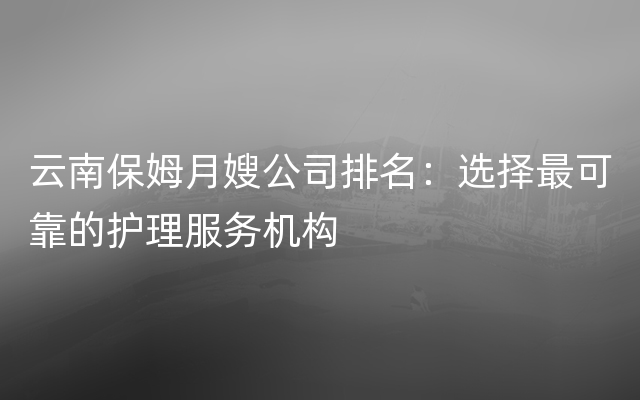 云南保姆月嫂公司排名：选择最可靠的护理服务机构