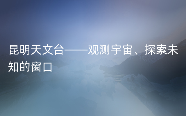 昆明天文台——观测宇宙、探索未知的窗口