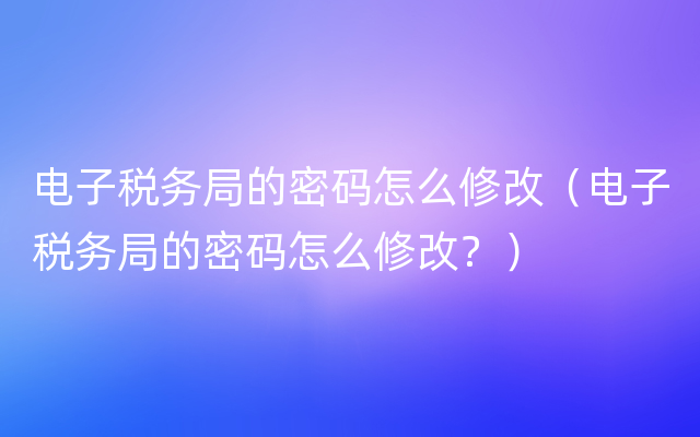 电子税务局的密码怎么修改（电子税务局的密码怎么修改？）